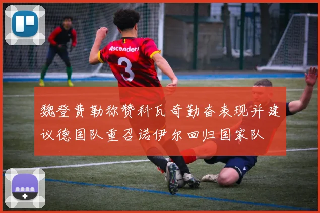 魏登费勒称赞科瓦奇勤奋表现并建议德国队重召诺伊尔回归国家队