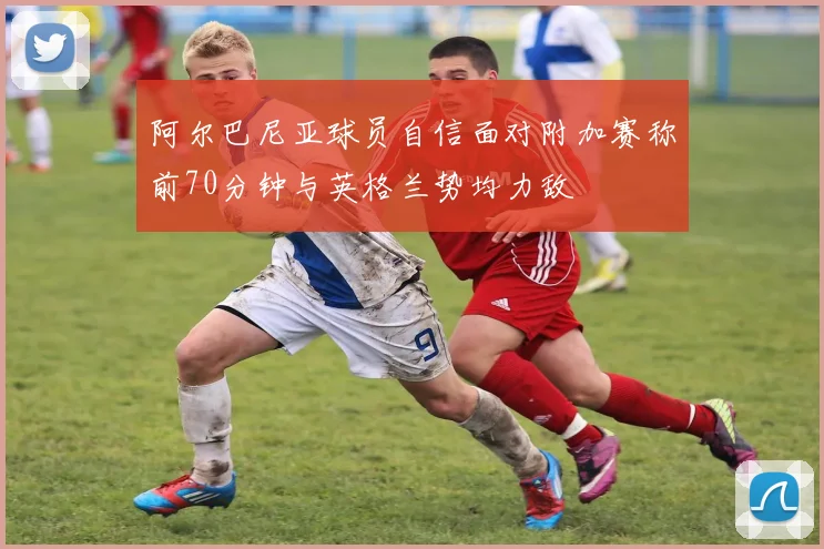 阿尔巴尼亚球员自信面对附加赛称前70分钟与英格兰势均力敌