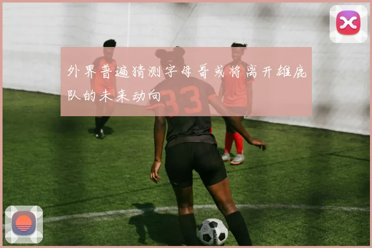 外界普遍猜测字母哥或将离开雄鹿队的未来动向