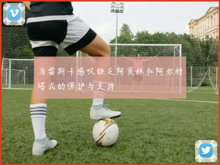 马雷斯卡感叹缺乏阿莫林和阿尔特塔式的保护与支持