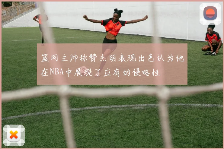 篮网主帅称赞杰明表现出色认为他在NBA中展现了应有的侵略性